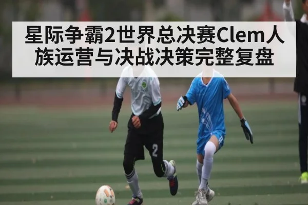 星际争霸2世界总决赛Clem人族运营与决战决策完整复盘